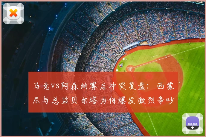 马竞vs阿森纳赛后冲突复盘：西蒙尼与总监贝尔塔为何爆发激烈争吵？全过程回顾