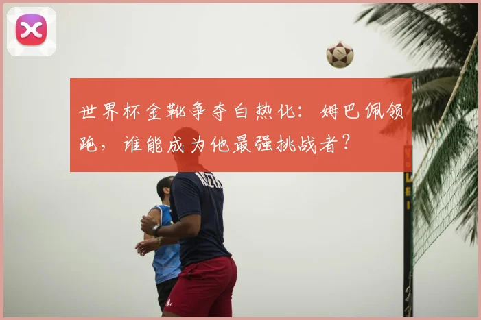 世界杯金靴争夺白热化：姆巴佩领跑，谁能成为他最强挑战者？