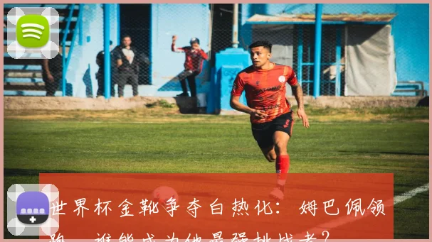 世界杯金靴争夺白热化:姆巴佩领跑,谁能成为他最强挑战者?