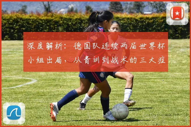 深度解析:德国队连续两届世界杯小组出局,从青训到战术的三大症结与调整路径
