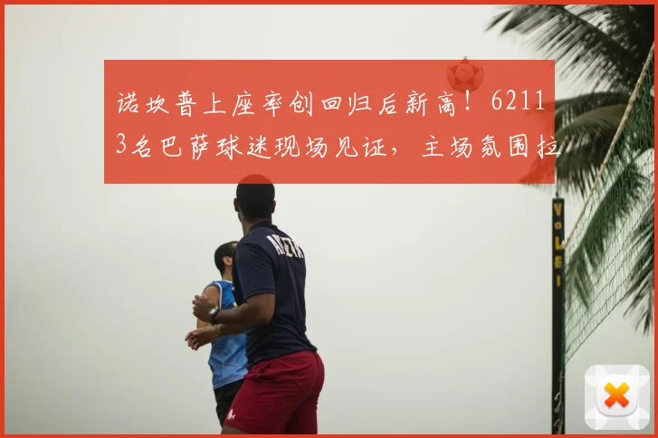诺坎普上座率创回归后新高!62113名巴萨球迷现场见证,主场氛围拉满