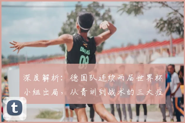深度解析：德国队连续两届世界杯小组出局，从青训到战术的三大症结与调整路径