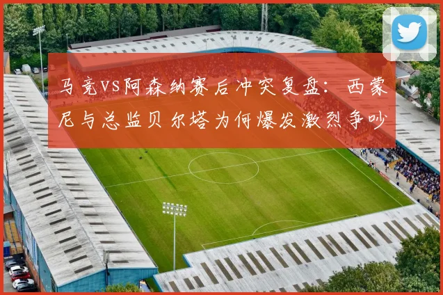 马竞vs阿森纳赛后冲突复盘：西蒙尼与总监贝尔塔为何爆发激烈争吵？全过程回顾